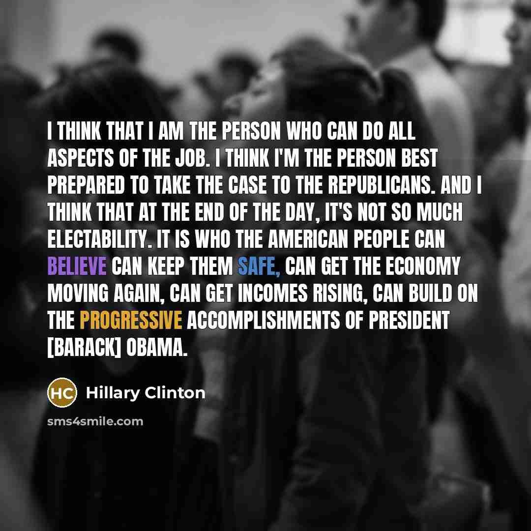 “I think that I am the person who can do all aspects of the job. I think I'm the person best prepared to take the case to the Republicans. And I think that at the end of the day, it's not so much electability. It is who the American people can believe can keep them safe, can get the economy moving…” quote by Hillary Clinton