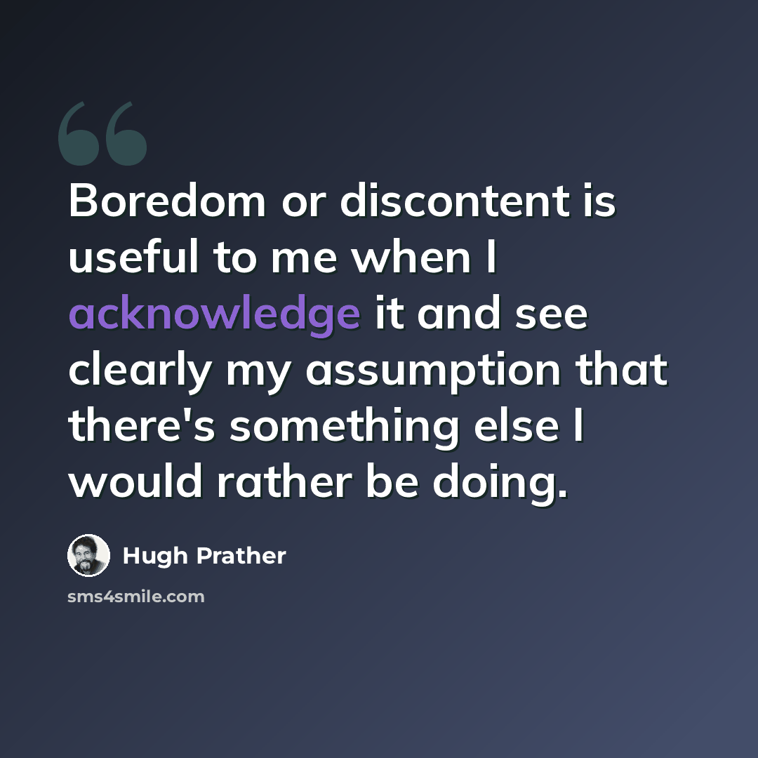 “Boredom or discontent is useful to me when I acknowledge it and see clearly my assumption that there's something else I would rather be doing.” quote by Hugh Prather
