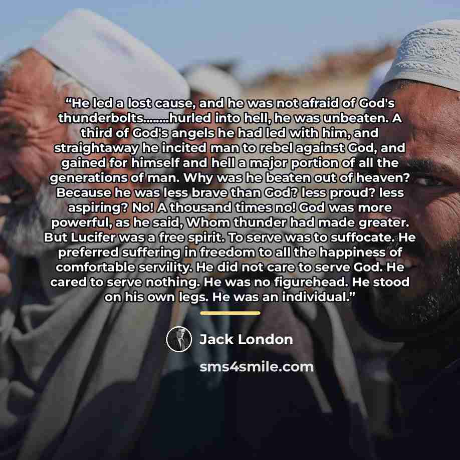 “He led a lost cause, and he was not afraid of God's thunderbolts…hurled into hell, he was unbeaten. A third of God's angels he had led with him, and straightaway he incited man to rebel against God, and gained for himself and hell a major portion of all the generations of man. Why was he beaten…” quote by Jack London