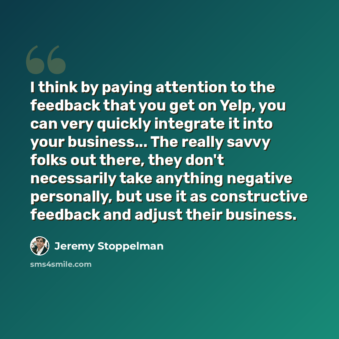 “I think by paying attention to the feedback that you get on Yelp, you can very quickly integrate it into your business... The really savvy folks out there, they don't necessarily take anything negative personally, but use it as constructive feedback and adjust their business.” quote by Jeremy Stoppelman