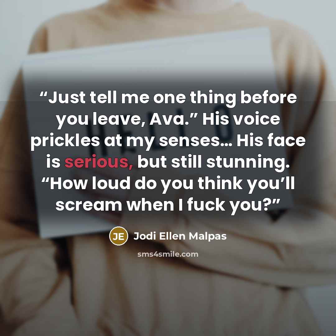 “Just tell me one thing before you leave, Ava.” His voice prickles at my senses… His face is serious, but still stunning. “How loud do you think you’ll scream when I fuck you?” quote by Jodi Ellen Malpas