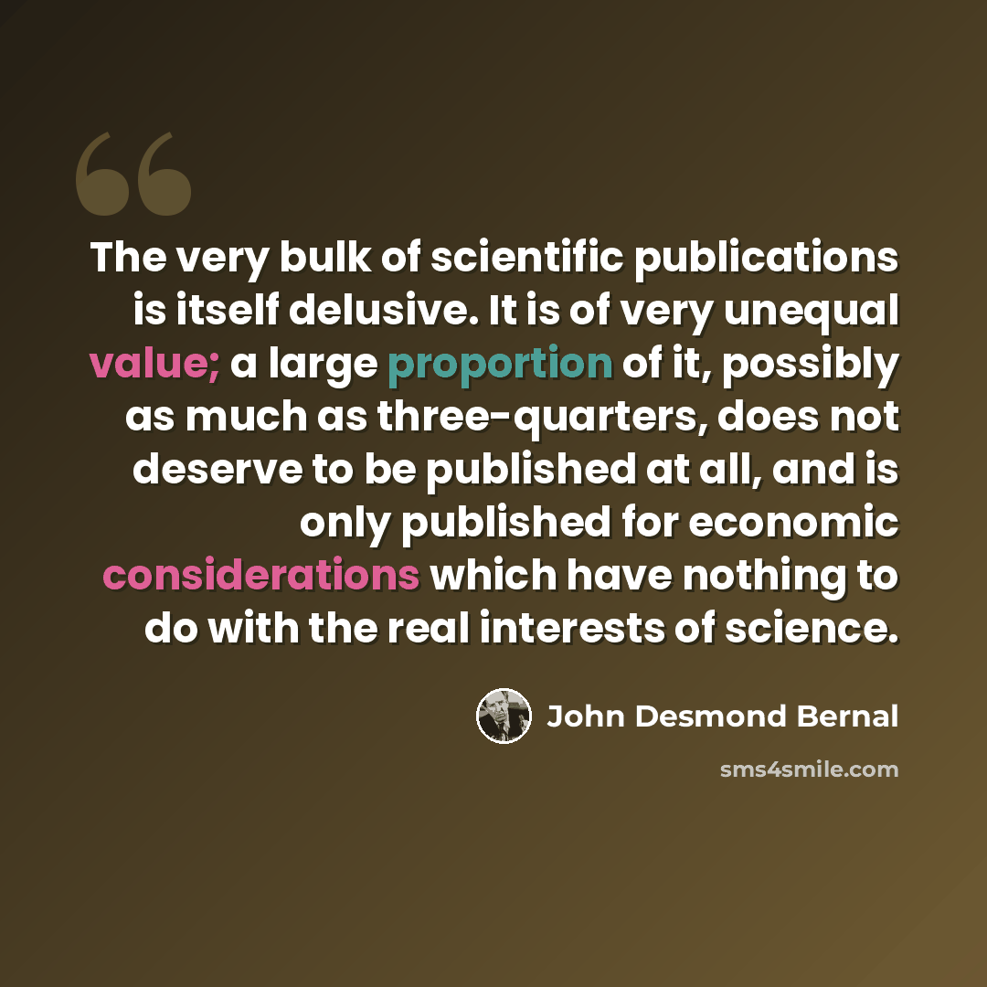 “The very bulk of scientific publications is itself delusive. It is of very unequal value; a large proportion of it, possibly as much as three-quarters, does not deserve to be published at all, and is only published for economic considerations which have nothing to do with the real interests of…” quote by John Desmond Bernal
