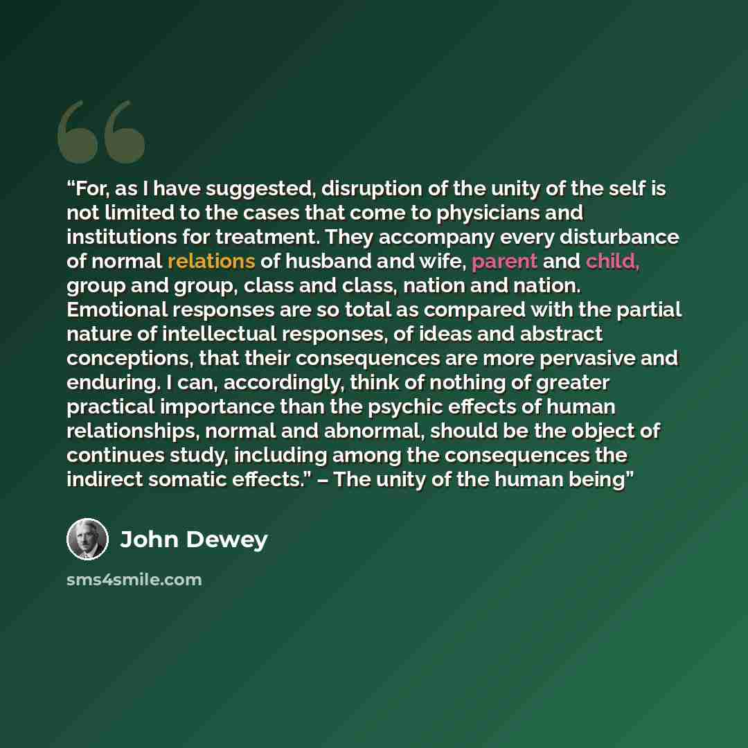 “For, as I have suggested, disruption of the unity of the self is not limited to the cases that come to physicians and institutions for treatment. They accompany every disturbance of normal relations of husband and wife, parent and child, group and group, class and class, nation and nation…” quote by John Dewey