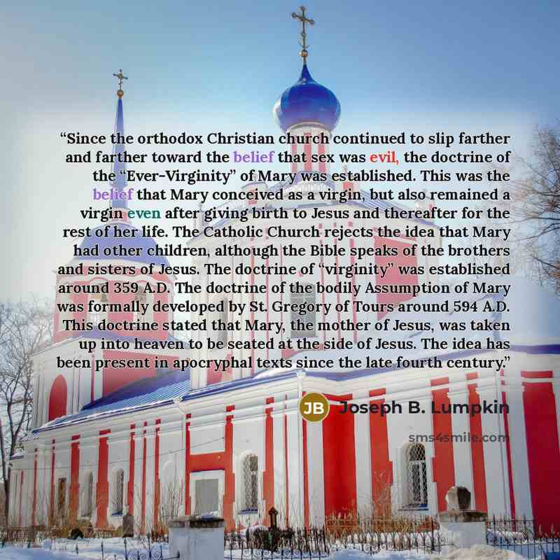 “Since the orthodox Christian church continued to slip farther and farther toward the belief that sex was evil, the doctrine of the “Ever-Virginity” of Mary was established. This was the belief that Mary conceived as a virgin, but also remained a virgin even after giving birth to Jesus and…” quote by Joseph B. Lumpkin