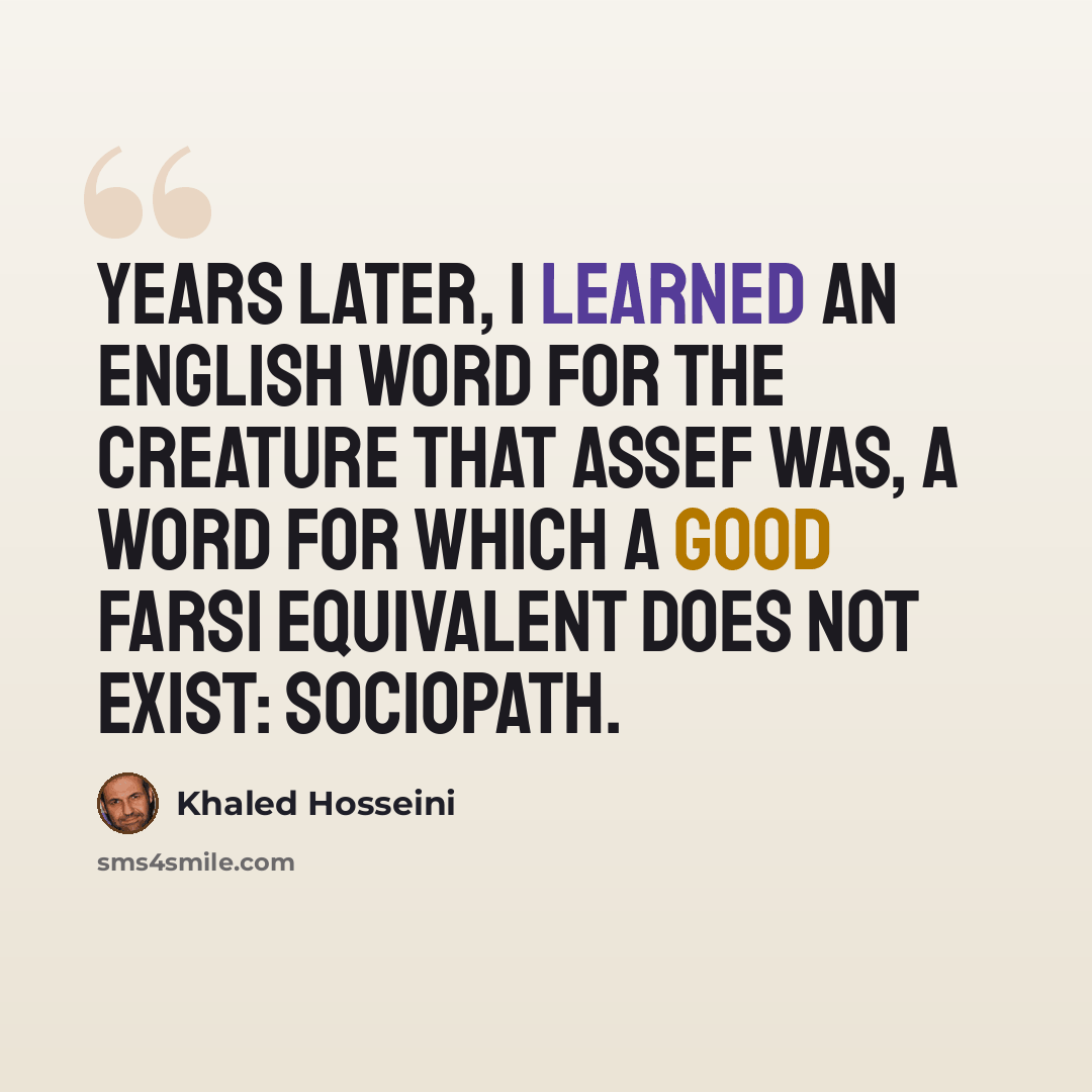 “Years later, I learned an English word for the creature that Assef was, a word for which a good Farsi equivalent does not exist: sociopath.” quote by Khaled Hosseini