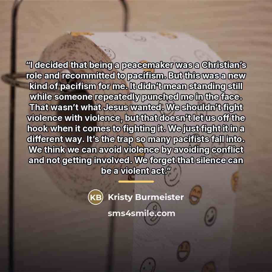 “I decided that being a peacemaker was a Christian’s role and recommitted to pacifism. But this was a new kind of pacifism for me. It didn’t mean standing still while someone repeatedly punched me in the face. That wasn’t what Jesus wanted. We shouldn’t fight violence with violence, but that…” quote by Kristy Burmeister