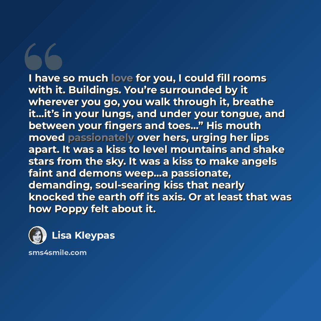 “I have so much love for you, I could fill rooms with it. Buildings. You’re surrounded by it wherever you go, you walk through it, breathe it...it’s in your lungs, and under your tongue, and between your fingers and toes...” His mouth moved passionately over hers, urging her lips apart. It was a…” quote by Lisa Kleypas