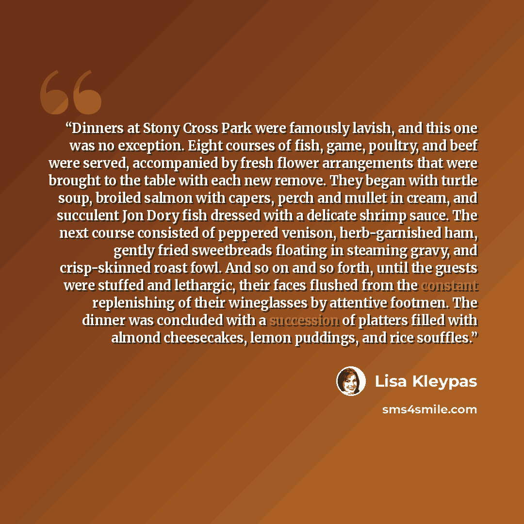 “Dinners at Stony Cross Park were famously lavish, and this one was no exception. Eight courses of fish, game, poultry, and beef were served, accompanied by fresh flower arrangements that were brought to the table with each new remove. They began with turtle soup, broiled salmon with capers, perch…” quote by Lisa Kleypas