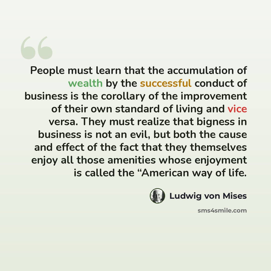 “People must learn that the accumulation of wealth by the successful conduct of business is the corollary of the improvement of their own standard of living and vice versa. They must realize that bigness in business is not an evil, but both the cause and effect of the fact that they themselves…” quote by Ludwig von Mises