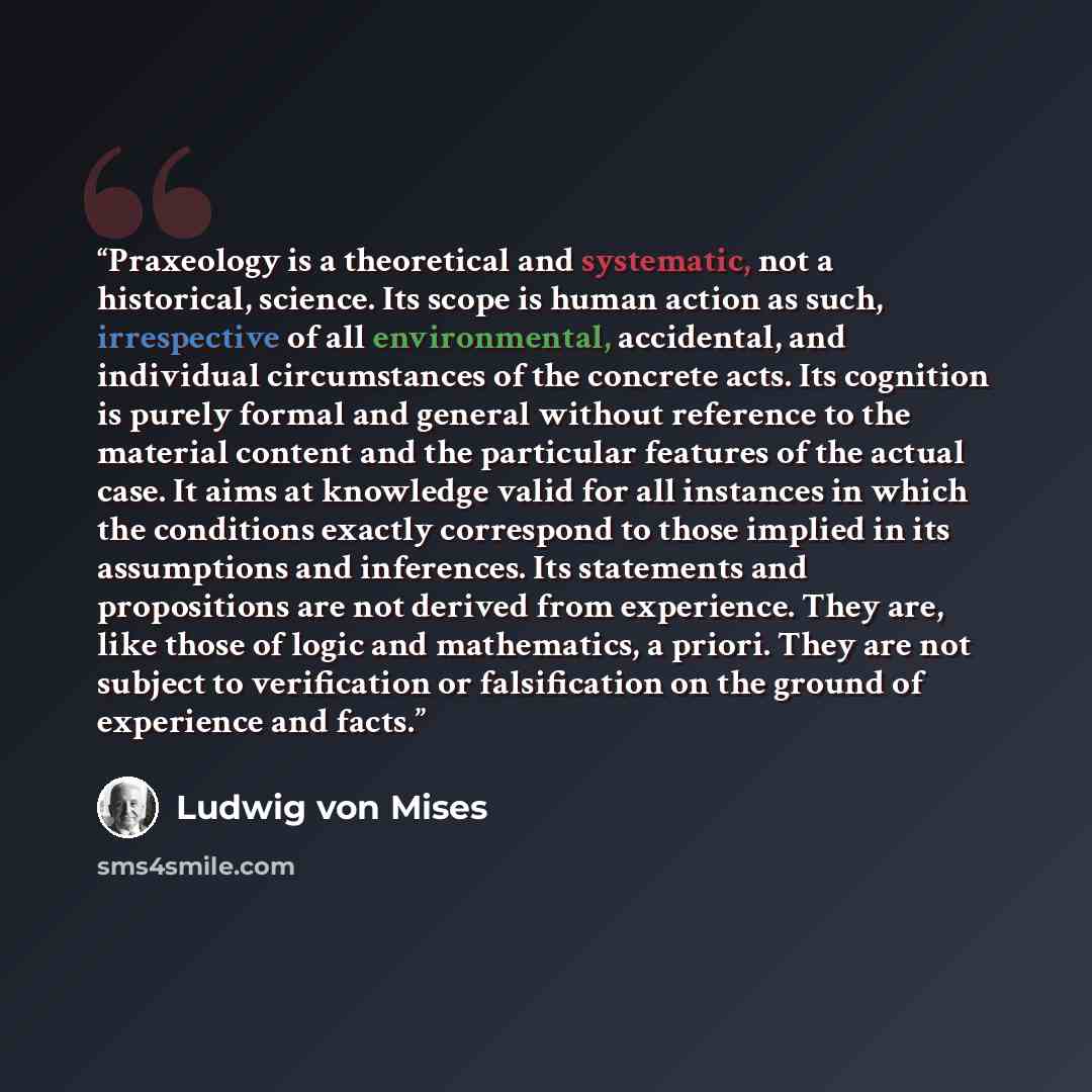 “Praxeology is a theoretical and systematic, not a historical, science. Its scope is human action as such, irrespective of all environmental, accidental, and individual circumstances of the concrete acts. Its cognition is purely formal and general without reference to the material content and the…” quote by Ludwig von Mises