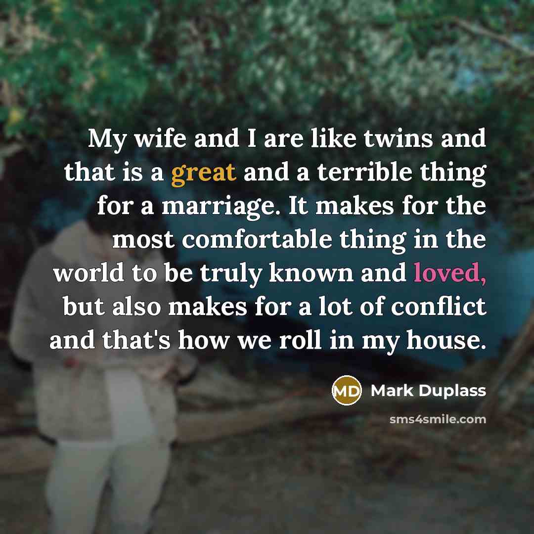 “My wife and I are like twins and that is a great and a terrible thing for a marriage. It makes for the most comfortable thing in the world to be truly known and loved, but also makes for a lot of conflict and that's how we roll in my house.” quote by Mark Duplass