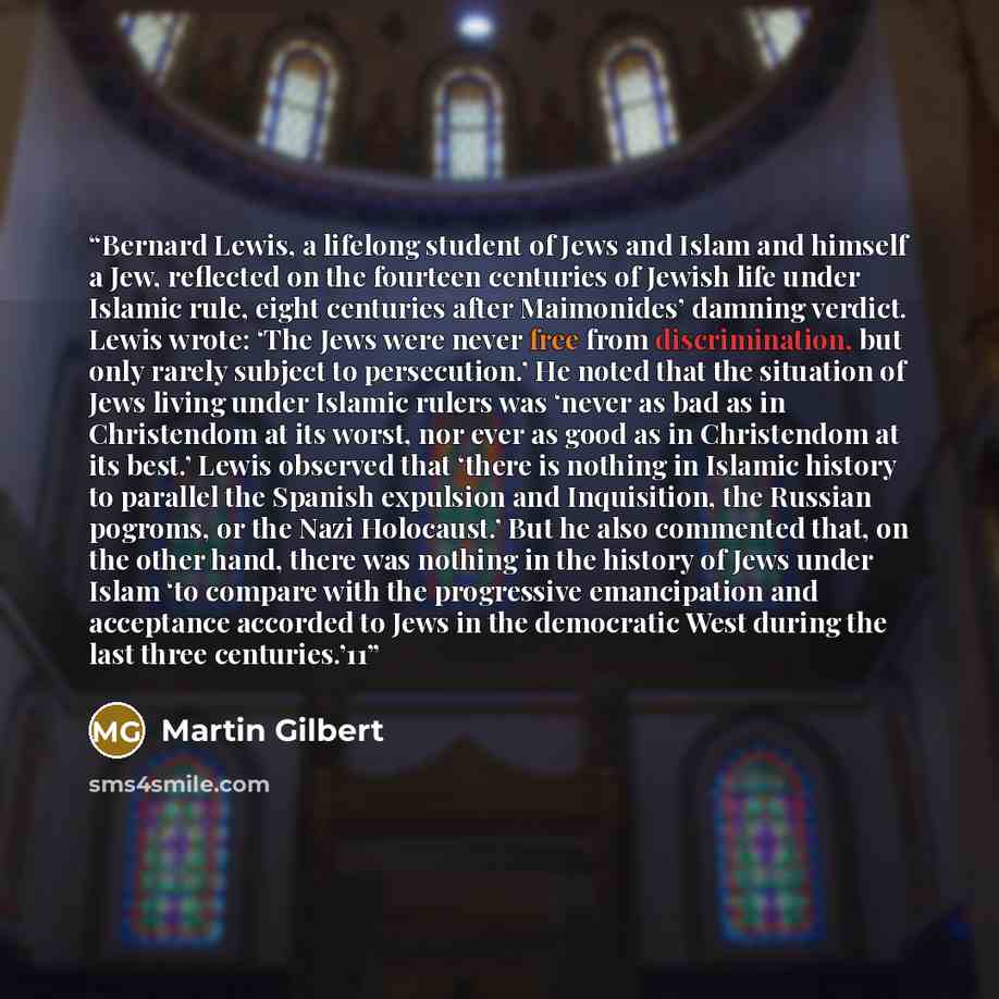 “Bernard Lewis, a lifelong student of Jews and Islam and himself a Jew, reflected on the fourteen centuries of Jewish life under Islamic rule, eight centuries after Maimonides’ damning verdict. Lewis wrote: ‘The Jews were never free from discrimination, but only rarely subject to persecution.’ He…” quote by Martin Gilbert