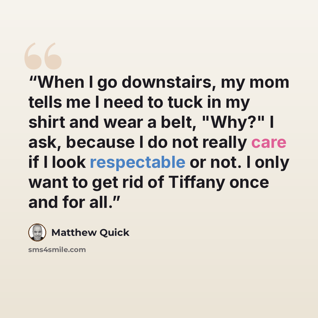 “When I go downstairs, my mom tells me I need to tuck in my shirt and wear a belt, "Why?" I ask, because I do not really care if I look respectable or not. I only want to get rid of Tiffany once and for all.” quote by Matthew Quick