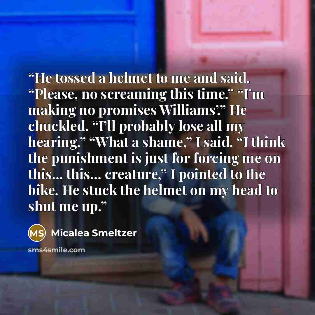 “He tossed a helmet to me and said, “Please, no screaming this time.” “I’m making no promises Williams’.” He chuckled. “I’ll probably lose all my hearing.” “What a shame,” I said. “I think the punishment is just for forcing me on this… this… creature,” I pointed to the bike. He stuck the helmet on…” quote by Micalea Smeltzer