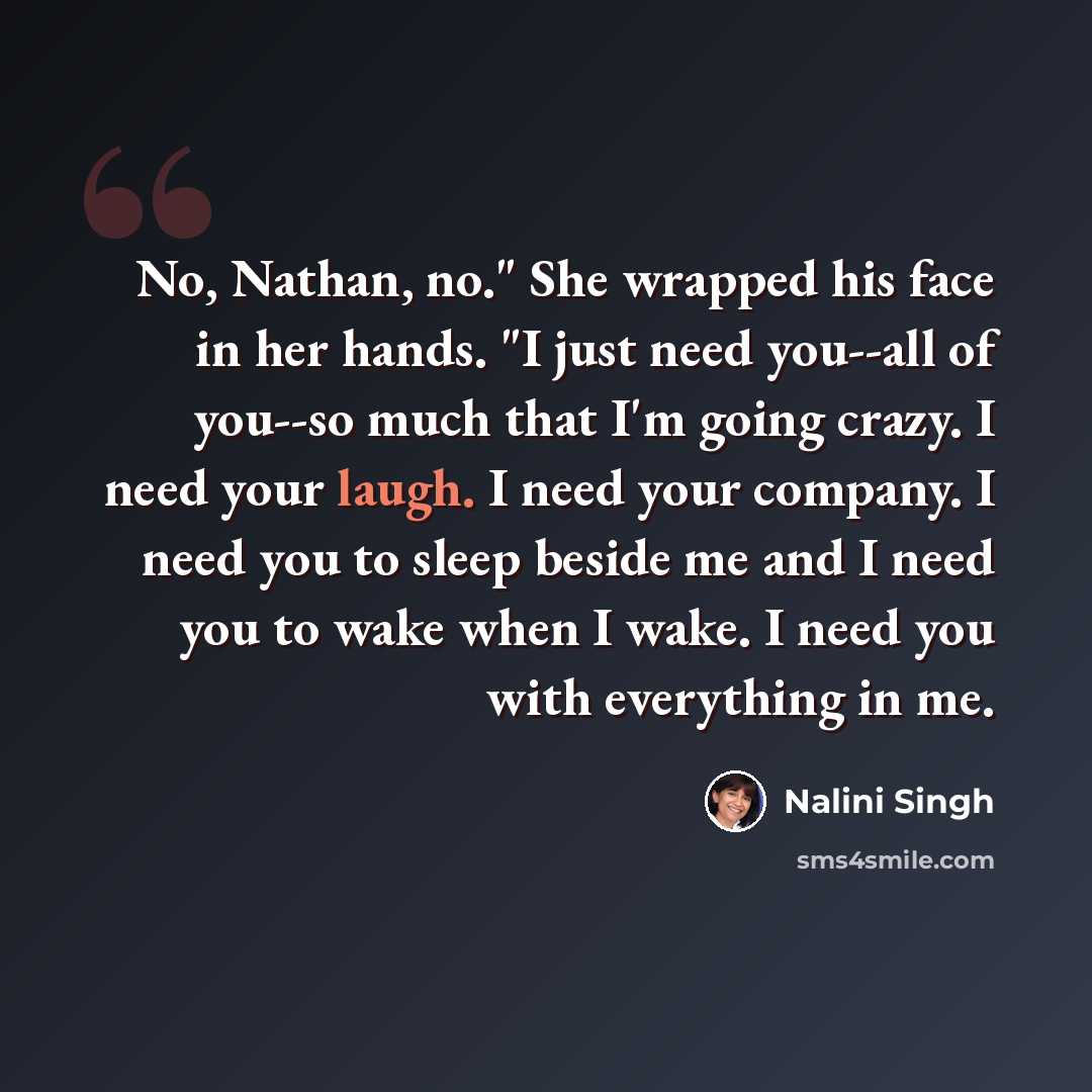 “No, Nathan, no." She wrapped his face in her hands. "I just need you--all of you--so much that I'm going crazy. I need your laugh. I need your company. I need you to sleep beside me and I need you to wake when I wake. I need you with everything in me.” quote by Nalini Singh