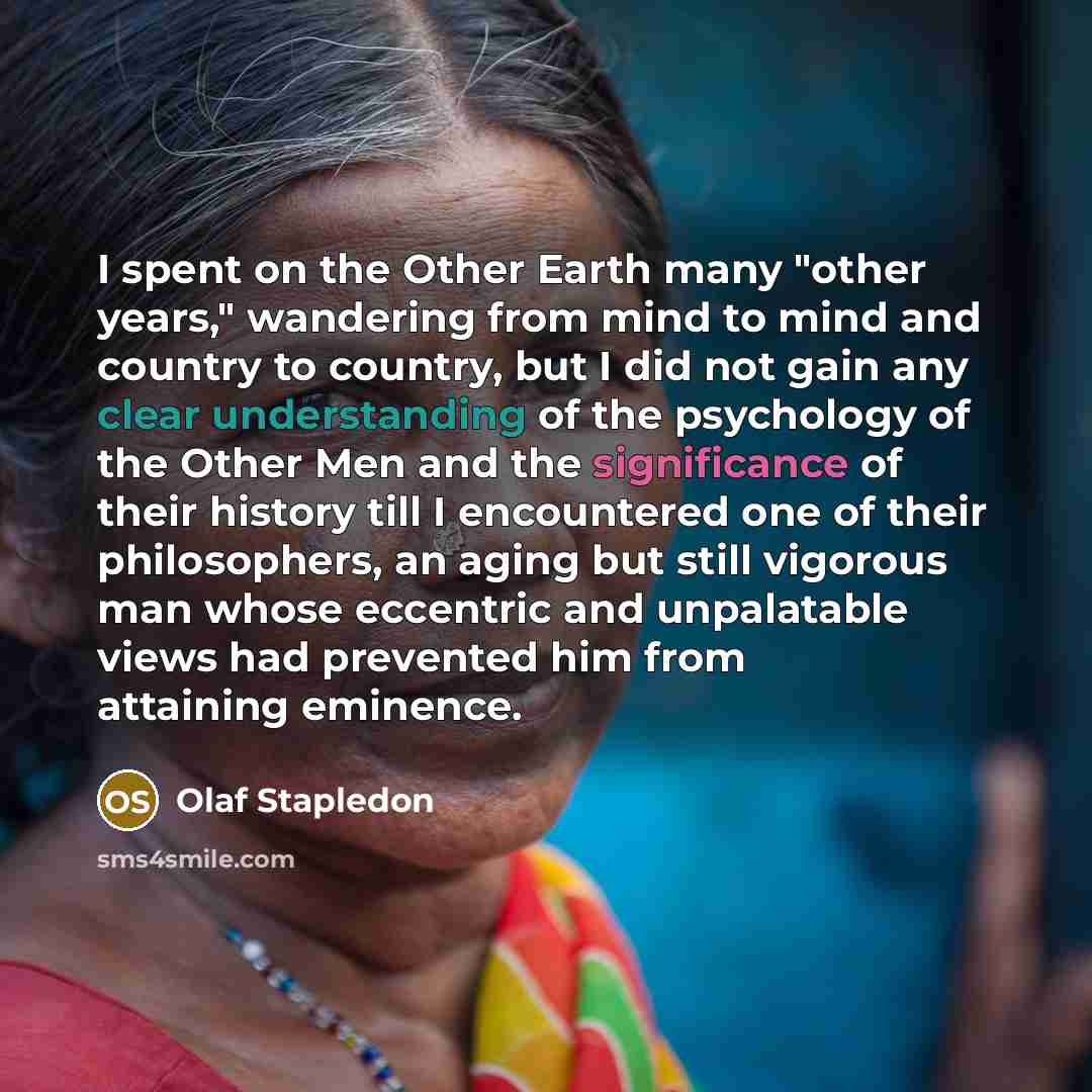 “I spent on the Other Earth many "other years," wandering from mind to mind and country to country, but I did not gain any clear understanding of the psychology of the Other Men and the significance of their history till I encountered one of their philosophers, an aging but still vigorous man whose…” quote by Olaf Stapledon