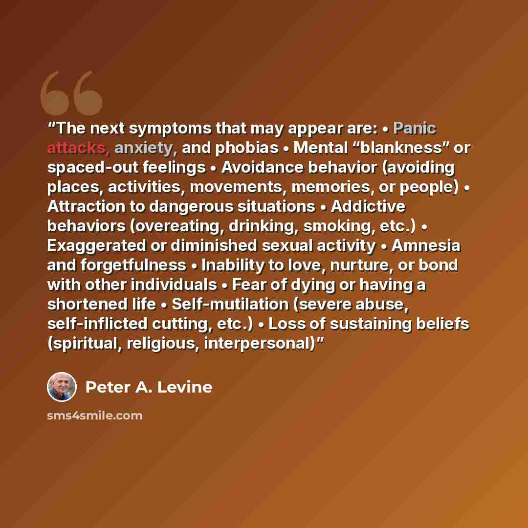 “The next symptoms that may appear are: • Panic attacks, anxiety, and phobias • Mental “blankness” or spaced-out feelings • Avoidance behavior (avoiding places, activities, movements, memories, or people) • Attraction to dangerous situations • Addictive behaviors (overeating, drinking, smoking…” quote by Peter A. Levine