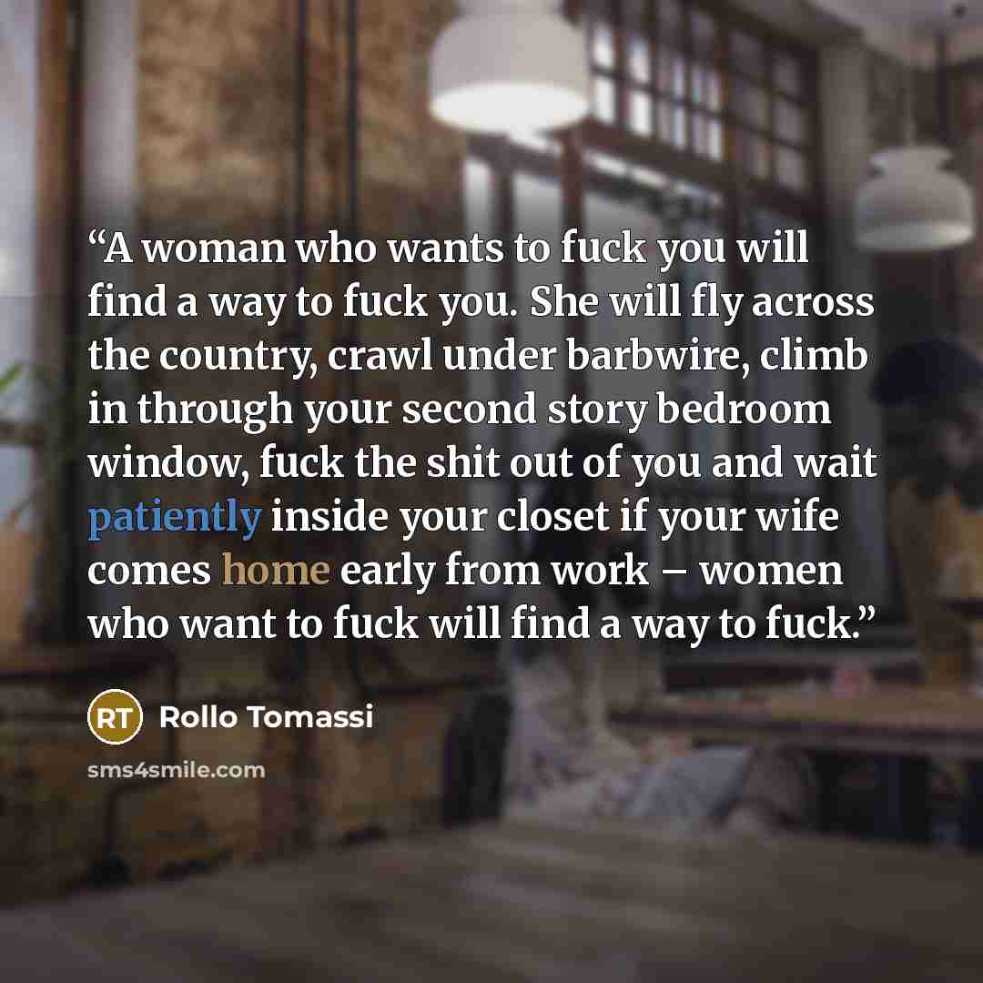 “A woman who wants to fuck you will find a way to fuck you. She will fly across the country, crawl under barbwire, climb in through your second story bedroom window, fuck the shit out of you and wait patiently inside your closet if your wife comes home early from work – women who want to fuck will…” quote by Rollo Tomassi