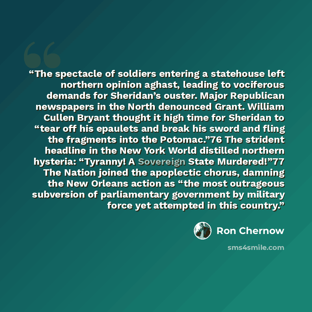 “The spectacle of soldiers entering a statehouse left northern opinion aghast, leading to vociferous demands for Sheridan’s ouster. Major Republican newspapers in the North denounced Grant. William Cullen Bryant thought it high time for Sheridan to “tear off his epaulets and break his sword and…” quote by Ron Chernow