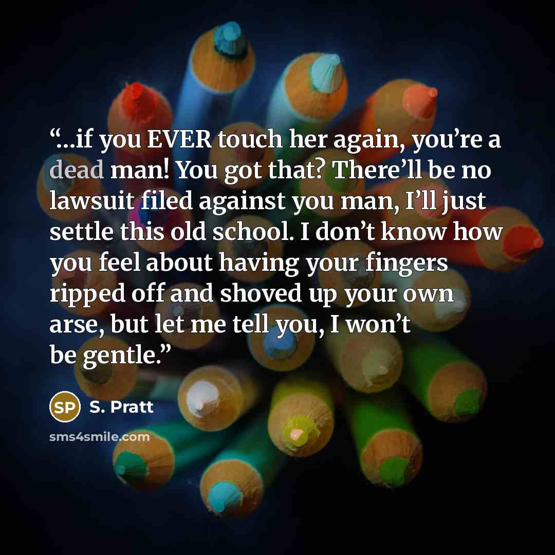 “…if you EVER touch her again, you’re a dead man! You got that? There’ll be no lawsuit filed against you man, I’ll just settle this old school. I don’t know how you feel about having your fingers ripped off and shoved up your own arse, but let me tell you, I won’t be gentle.” quote by S. Pratt