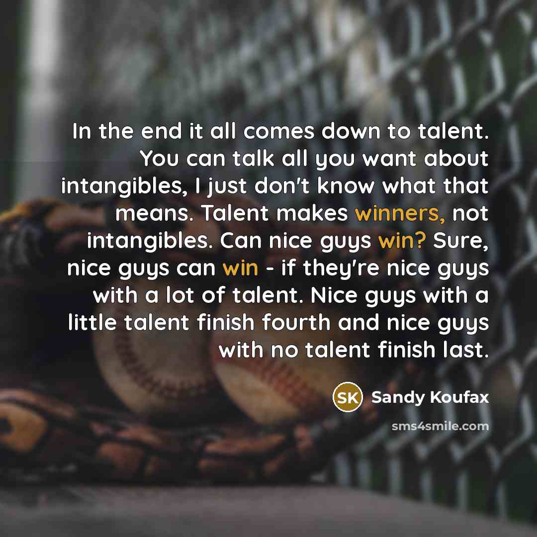 “In the end it all comes down to talent. You can talk all you want about intangibles, I just don't know what that means. Talent makes winners, not intangibles. Can nice guys win? Sure, nice guys can win - if they're nice guys with a lot of talent. Nice guys with a little talent finish fourth and…” quote by Sandy Koufax