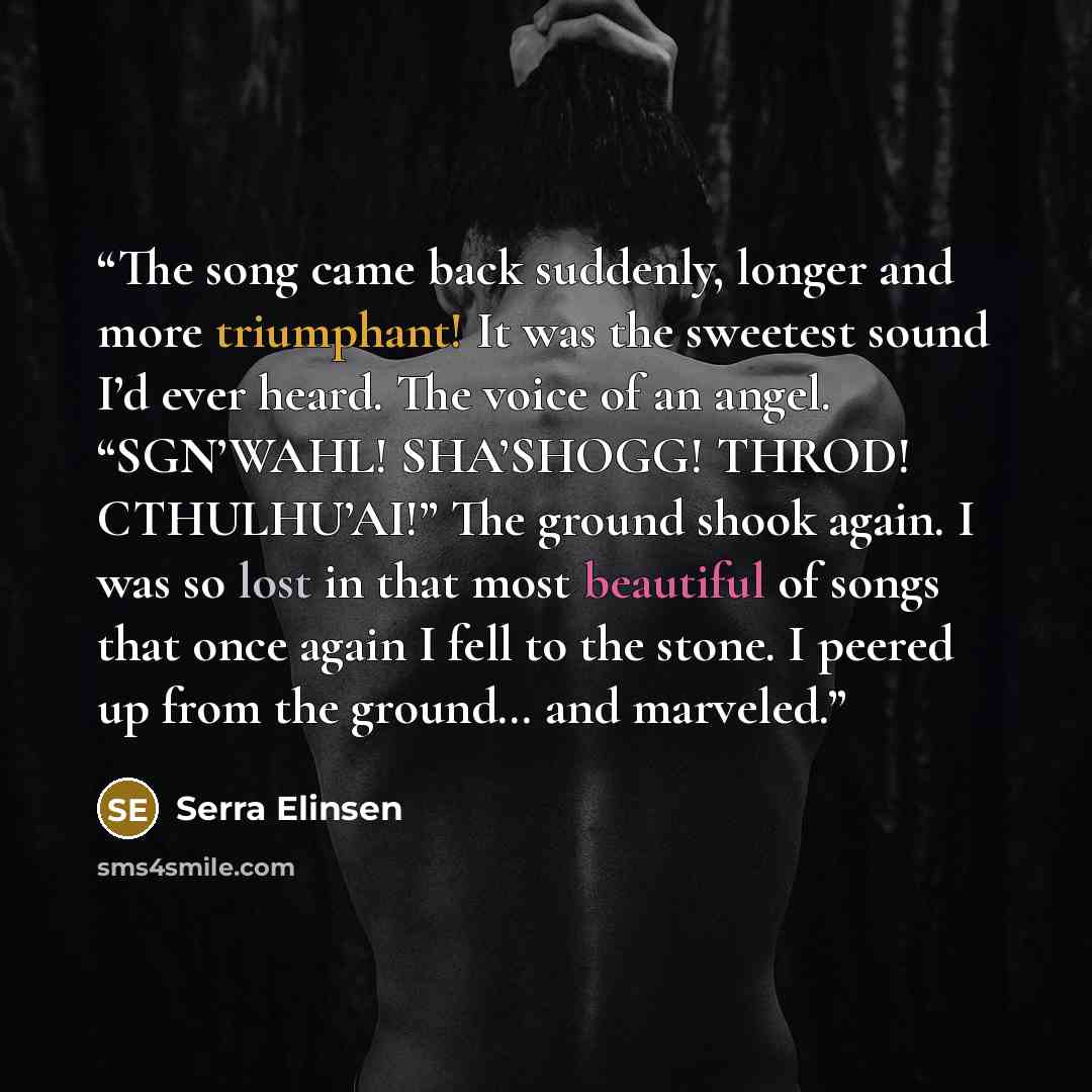 “The song came back suddenly, longer and more triumphant! It was the sweetest sound I’d ever heard. The voice of an angel. “SGN’WAHL! SHA’SHOGG! THROD! CTHULHU’AI!” The ground shook again. I was so lost in that most beautiful of songs that once again I fell to the stone. I peered up from the…” quote by Serra Elinsen