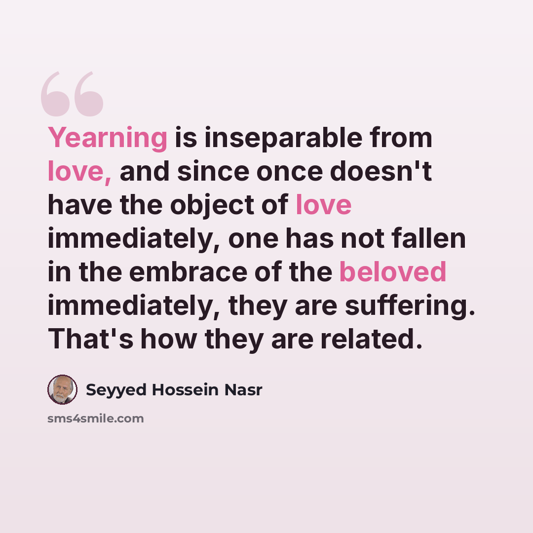 “Yearning is inseparable from love, and since once doesn't have the object of love immediately, one has not fallen in the embrace of the beloved immediately, they are suffering. That's how they are related.” quote by Seyyed Hossein Nasr