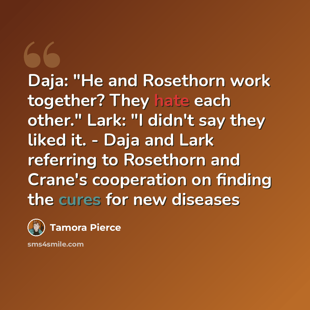 “Daja: "He and Rosethorn work together? They hate each other." Lark: "I didn't say they liked it. - Daja and Lark referring to Rosethorn and Crane's cooperation on finding the cures for new diseases” quote by Tamora Pierce