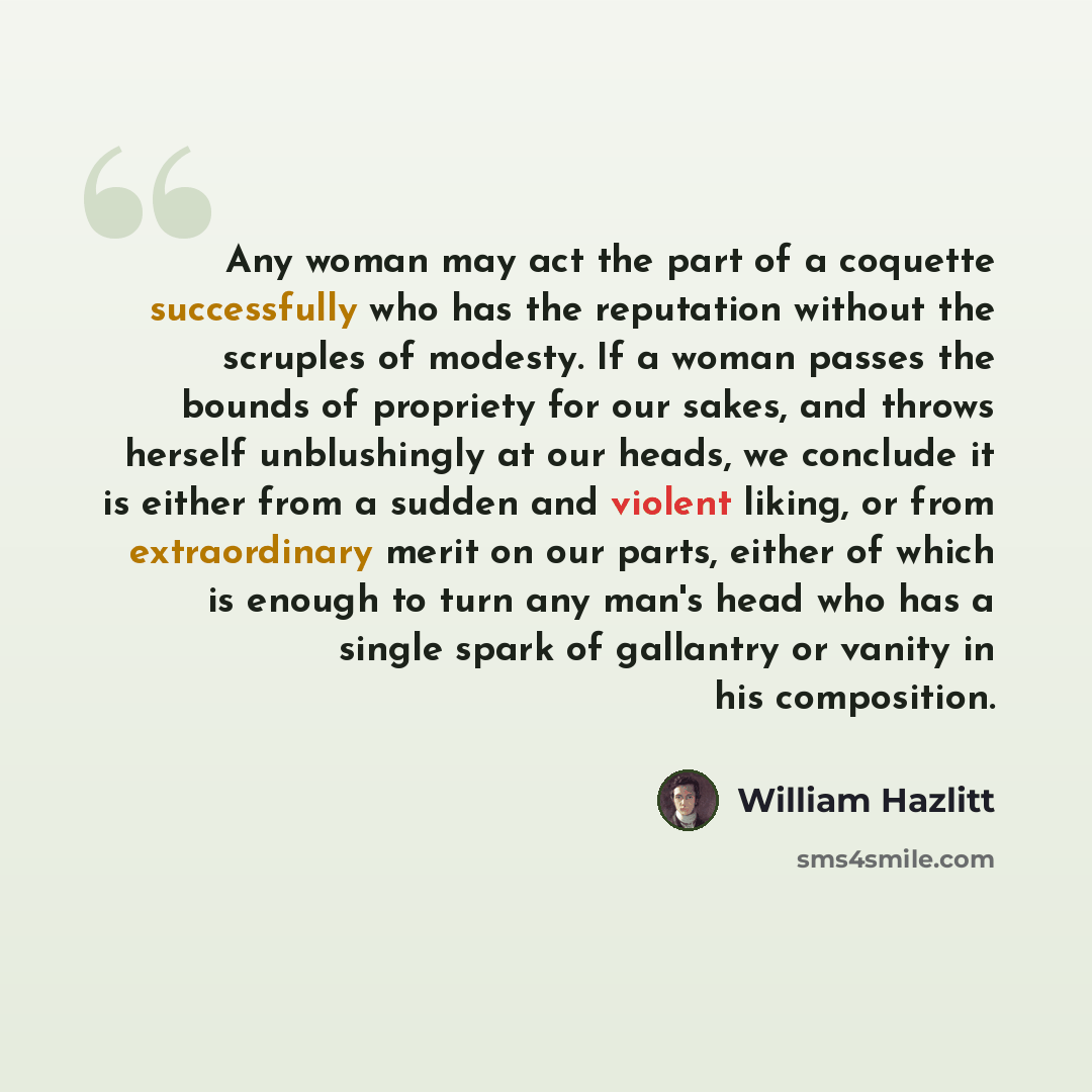 “Any woman may act the part of a coquette successfully who has the reputation without the scruples of modesty. If a woman passes the bounds of propriety for our sakes, and throws herself unblushingly at our heads, we conclude it is either from a sudden and violent liking, or from extraordinary…” quote by William Hazlitt