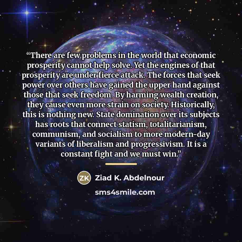 “There are few problems in the world that economic prosperity cannot help solve. Yet the engines of that prosperity are under fierce attack. The forces that seek power over others have gained the upper hand against those that seek freedom. By harming wealth creation, they cause even more strain on…” quote by Ziad K. Abdelnour