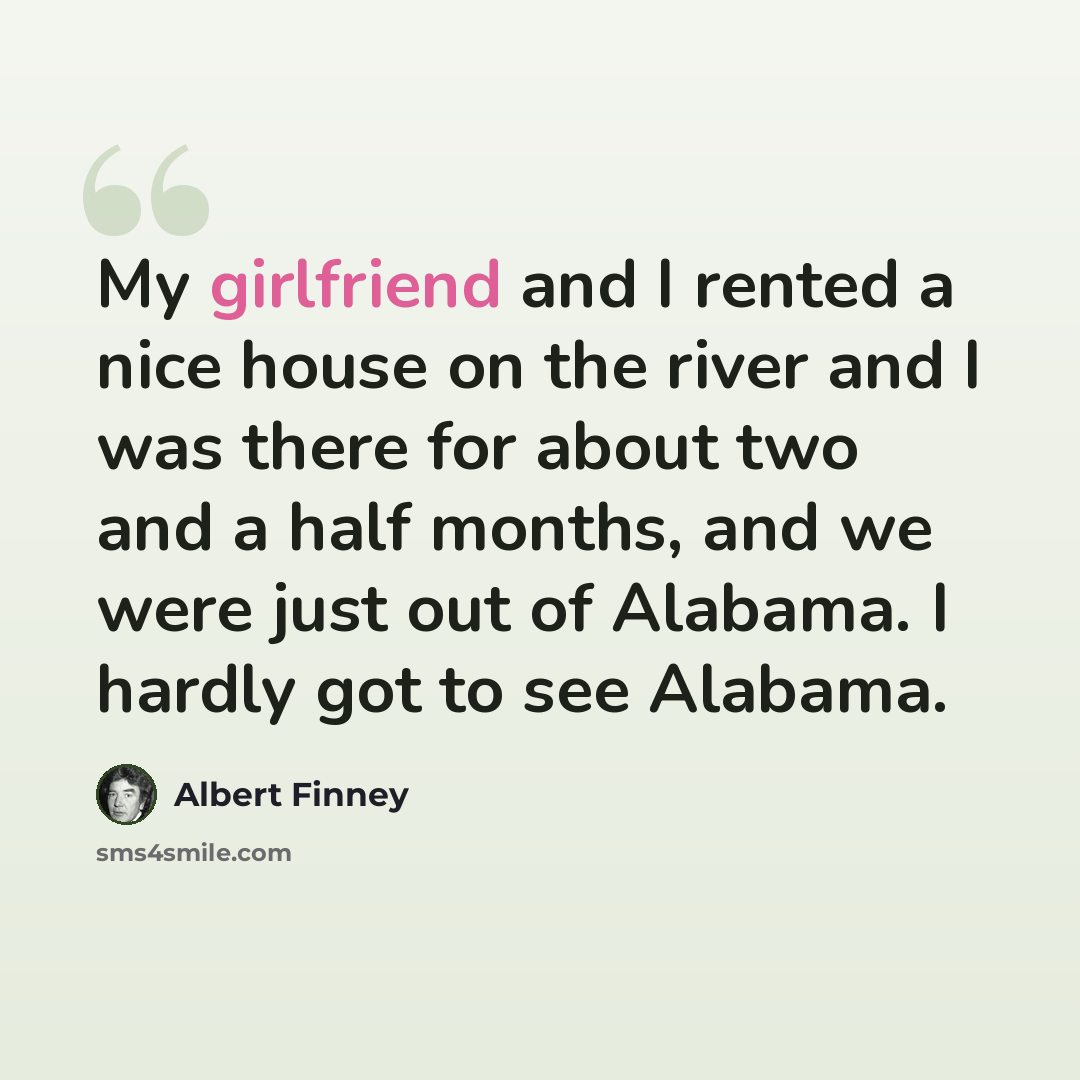 “My girlfriend and I rented a nice house on the river and I was there for about two and a half months, and we were just out of Alabama. I hardly got to see Alabama.” quote by Albert Finney