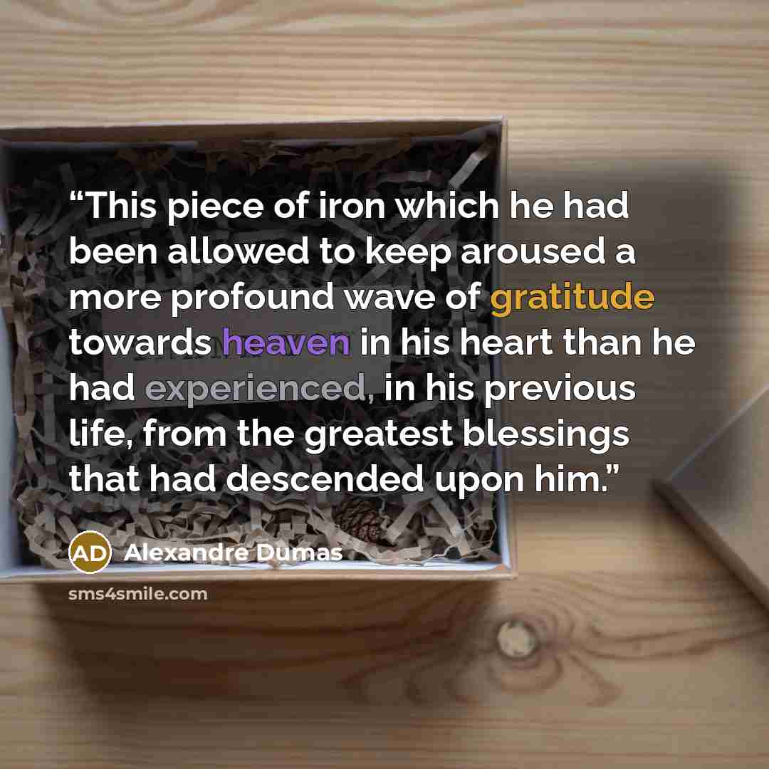 “This piece of iron which he had been allowed to keep aroused a more profound wave of gratitude towards heaven in his heart than he had experienced, in his previous life, from the greatest blessings that had descended upon him.” quote by Alexandre Dumas