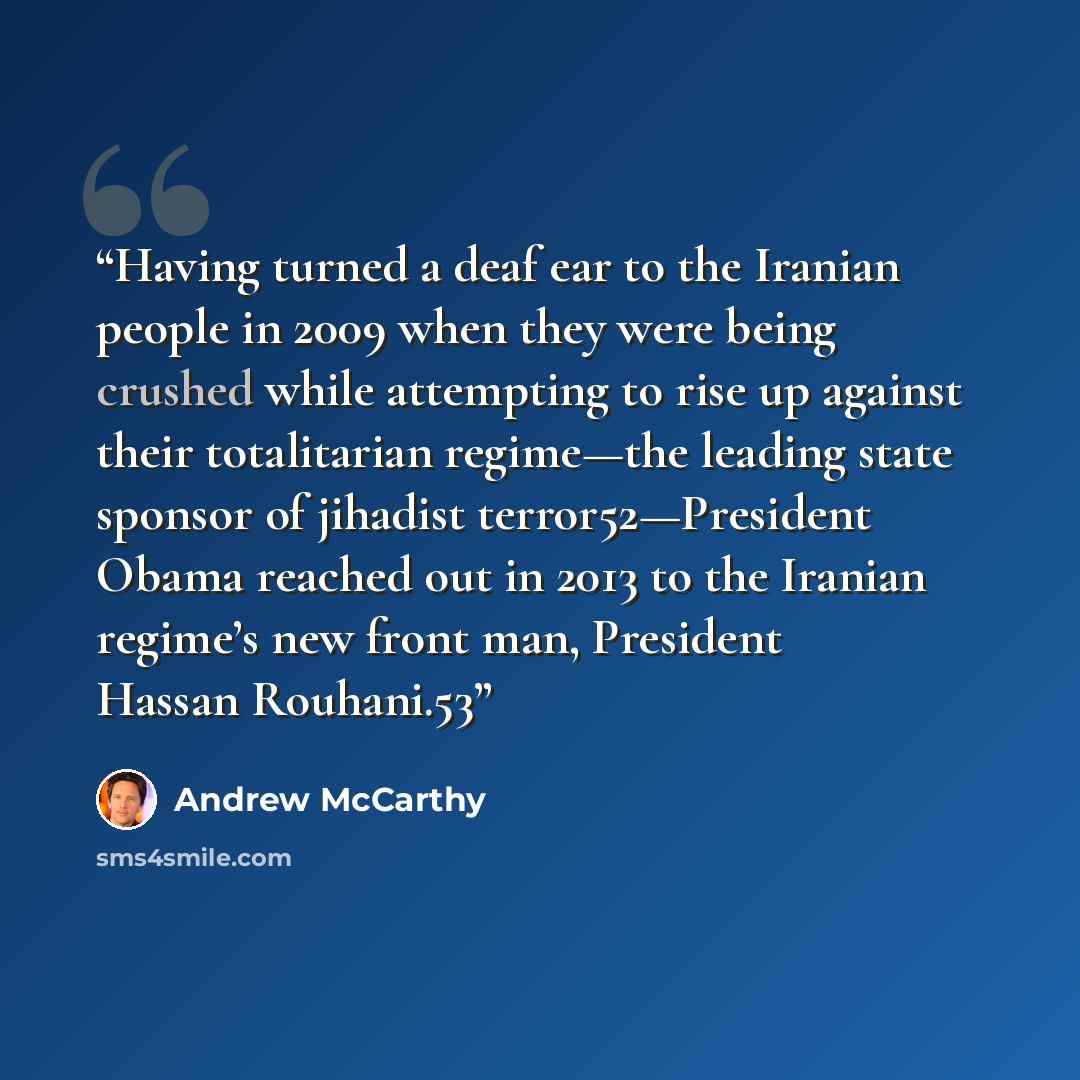 “Having turned a deaf ear to the Iranian people in 2009 when they were being crushed while attempting to rise up against their totalitarian regime—the leading state sponsor of jihadist terror52—President Obama reached out in 2013 to the Iranian regime’s new front man, President Hassan Rouhani.53” quote by Andrew McCarthy