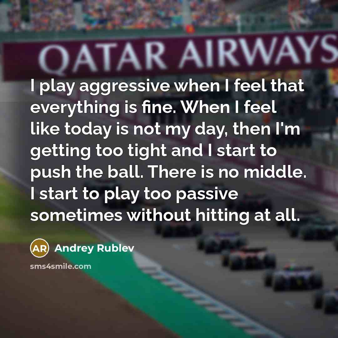 “I play aggressive when I feel that everything is fine. When I feel like today is not my day, then I'm getting too tight and I start to push the ball. There is no middle. I start to play too passive sometimes without hitting at all.” quote by Andrey Rublev