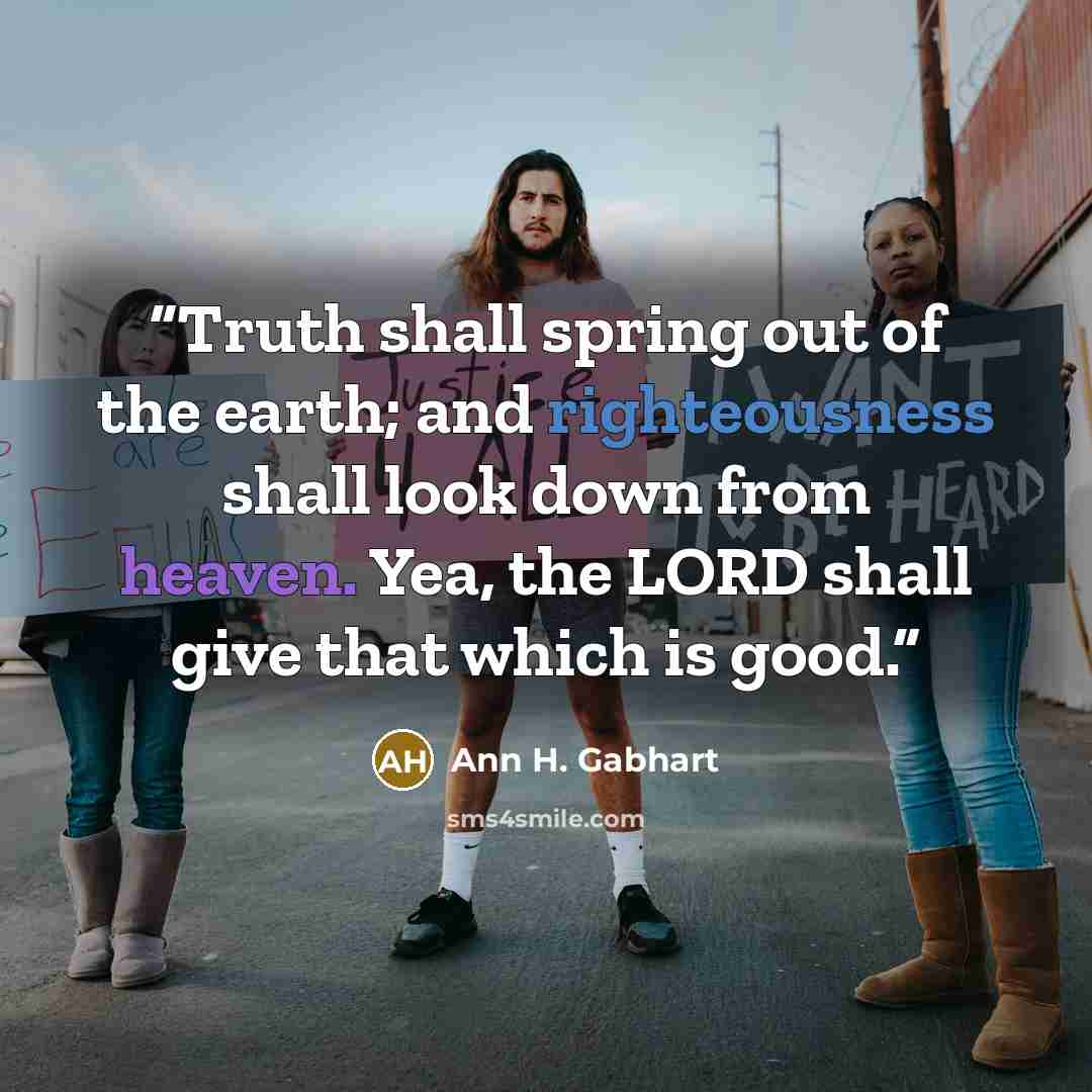 “Truth shall spring out of the earth; and righteousness shall look down from heaven. Yea, the LORD shall give that which is good.” quote by Ann H. Gabhart