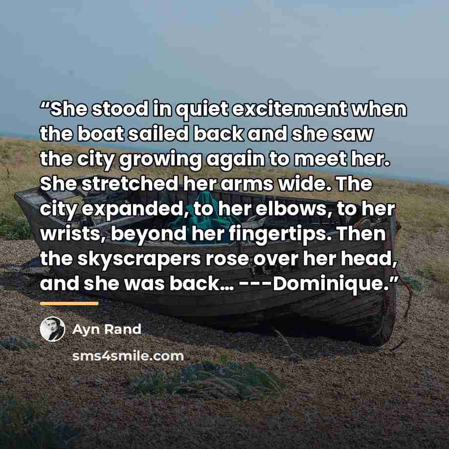 “She stood in quiet excitement when the boat sailed back and she saw the city growing again to meet her. She stretched her arms wide. The city expanded, to her elbows, to her wrists, beyond her fingertips. Then the skyscrapers rose over her head, and she was back… ---Dominique.” quote by ayn rand