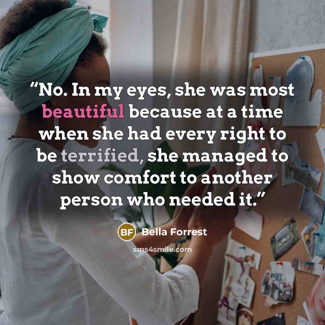 “No. In my eyes, she was most beautiful because at a time when she had every right to be terrified, she managed to show comfort to another person who needed it.” quote by Bella Forrest
