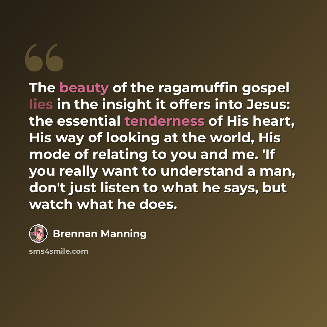 “The beauty of the ragamuffin gospel lies in the insight it offers into Jesus: the essential tenderness of His heart, His way of looking at the world, His mode of relating to you and me. 'If you really want to understand a man, don't just listen to what he says, but watch what he does.” quote by Brennan Manning