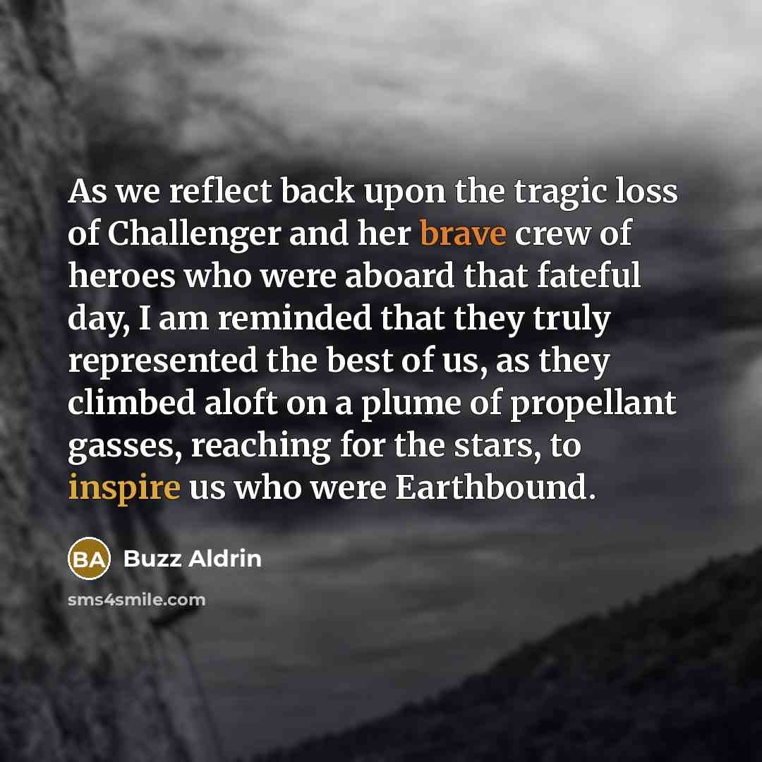 “As we reflect back upon the tragic loss of Challenger and her brave crew of heroes who were aboard that fateful day, I am reminded that they truly represented the best of us, as they climbed aloft on a plume of propellant gasses, reaching for the stars, to inspire us who were Earthbound.” quote by Buzz Aldrin