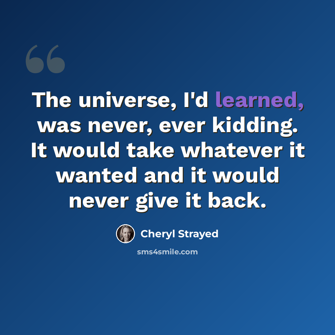“The universe, I'd learned, was never, ever kidding. It would take whatever it wanted and it would never give it back.” quote by Cheryl Strayed