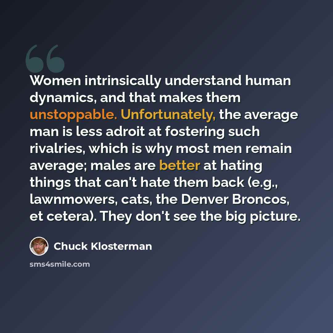 “Women intrinsically understand human dynamics, and that makes them unstoppable. Unfortunately, the average man is less adroit at fostering such rivalries, which is why most men remain average; males are better at hating things that can't hate them back (e.g., lawnmowers, cats, the Denver Broncos…” quote by Chuck Klosterman