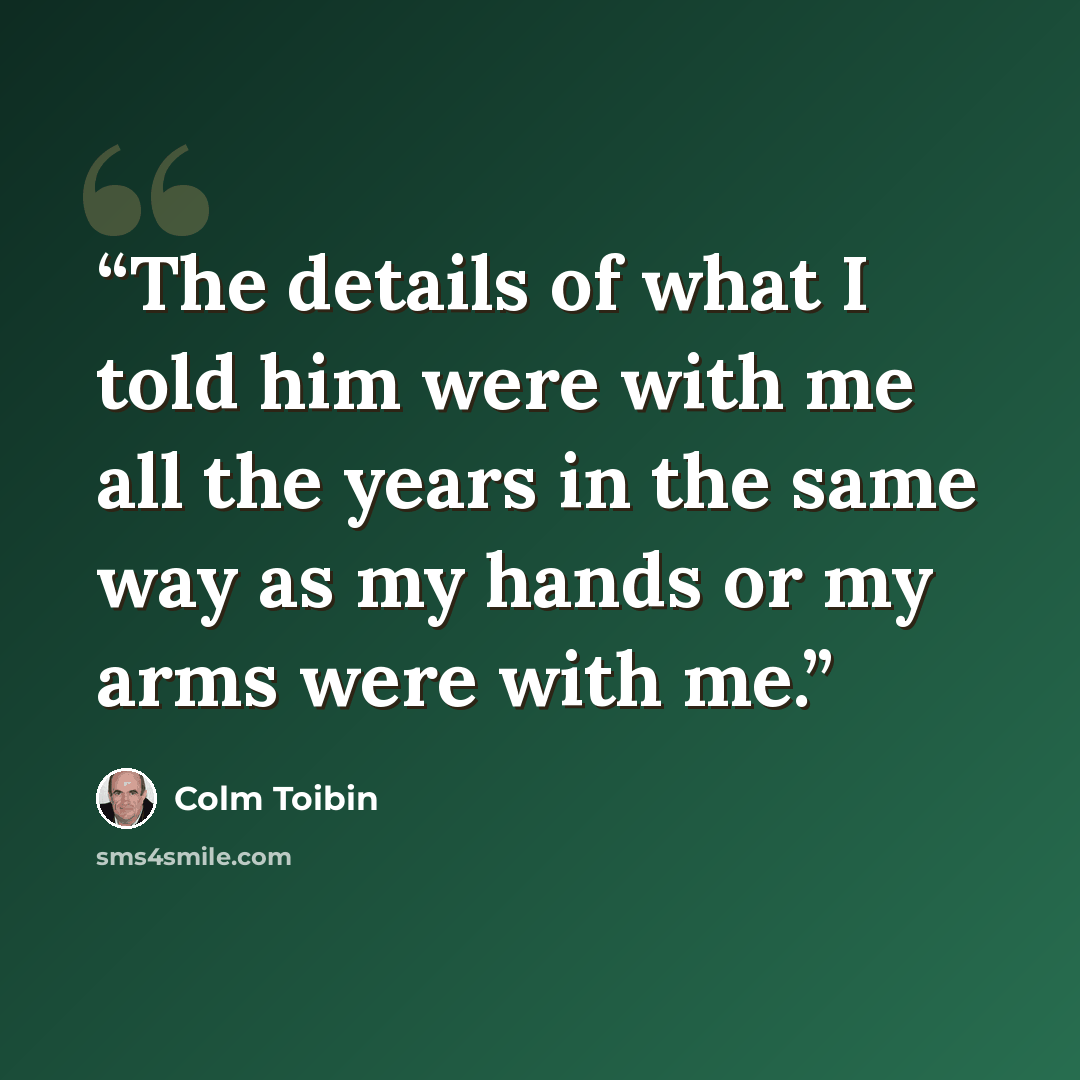 “The details of what I told him were with me all the years in the same way as my hands or my arms were with me.” quote by Colm Tóibín