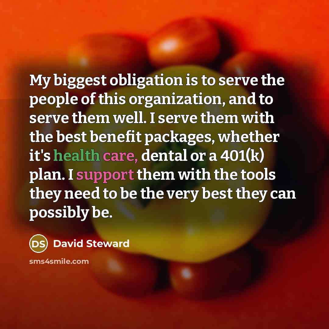 “My biggest obligation is to serve the people of this organization, and to serve them well. I serve them with the best benefit packages, whether it's health care, dental or a 401(k) plan. I support them with the tools they need to be the very best they can possibly be.” quote by David Steward