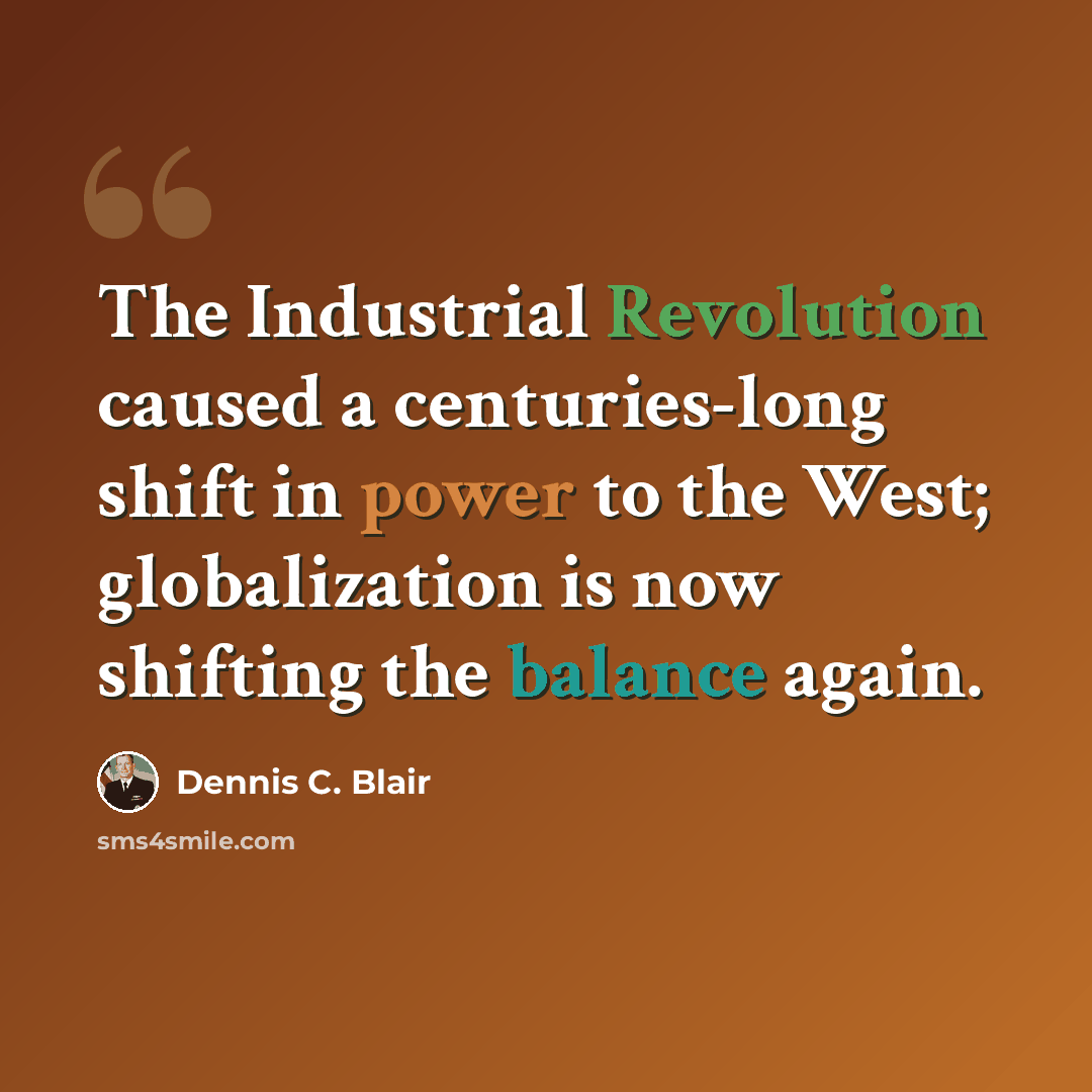 “The Industrial Revolution caused a centuries-long shift in power to the West; globalization is now shifting the balance again.” quote by Dennis C. Blair