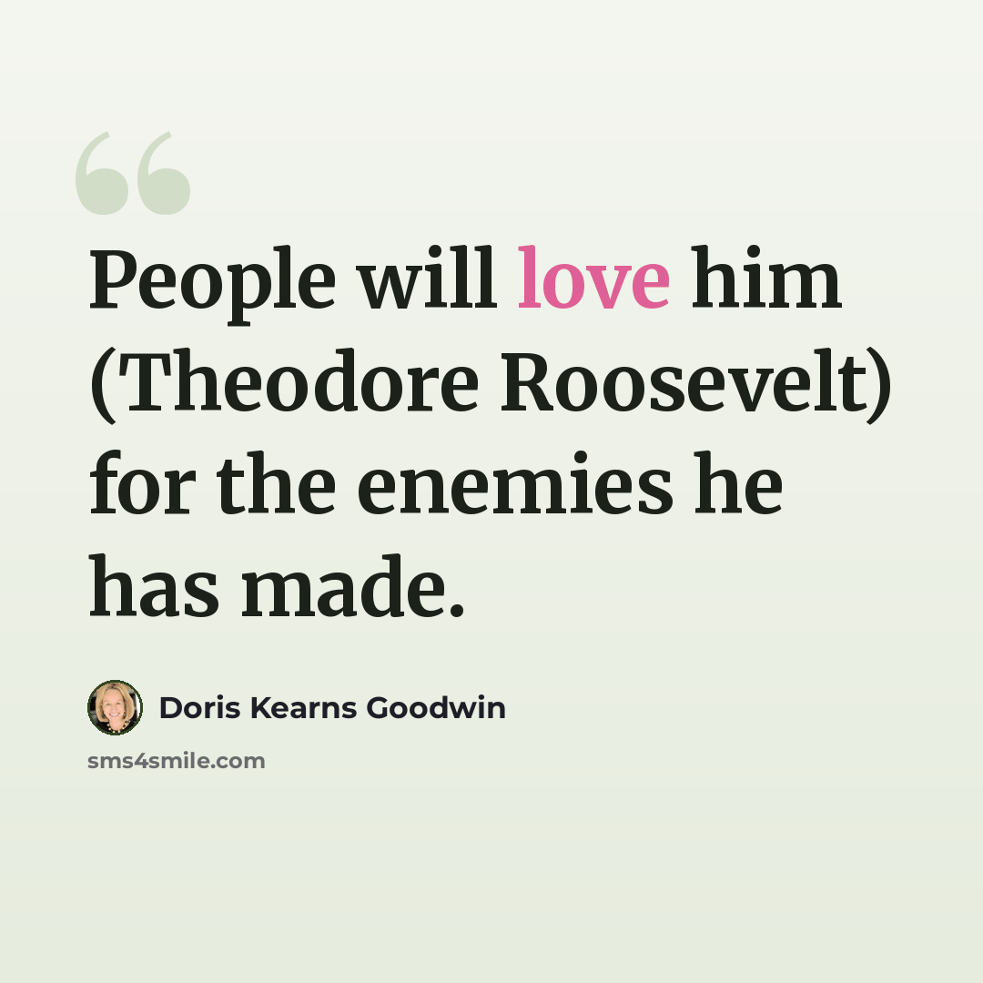 “People will love him (Theodore Roosevelt) for the enemies he has made.” quote by Doris Kearns Goodwin