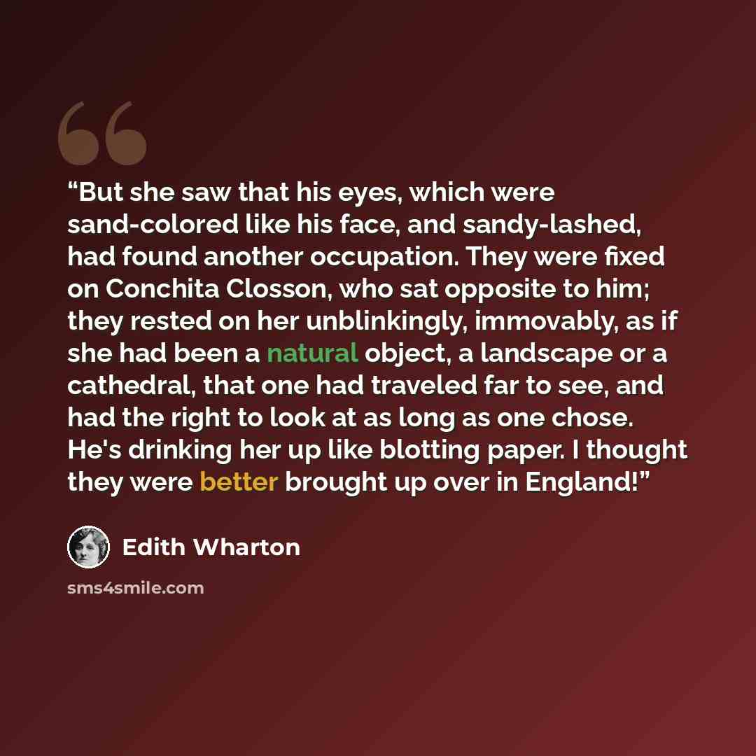 “But she saw that his eyes, which were sand-colored like his face, and sandy-lashed, had found another occupation. They were fixed on Conchita Closson, who sat opposite to him; they rested on her unblinkingly, immovably, as if she had been a natural object, a landscape or a cathedral, that one had…” quote by Edith Wharton
