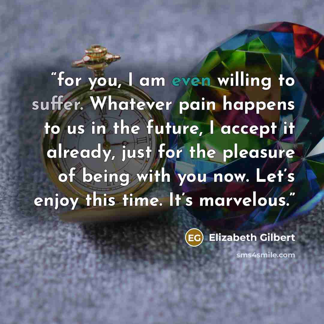 “for you, I am even willing to suffer. Whatever pain happens to us in the future, I accept it already, just for the pleasure of being with you now. Let’s enjoy this time. It’s marvelous.” quote by Elizabeth Gilbert