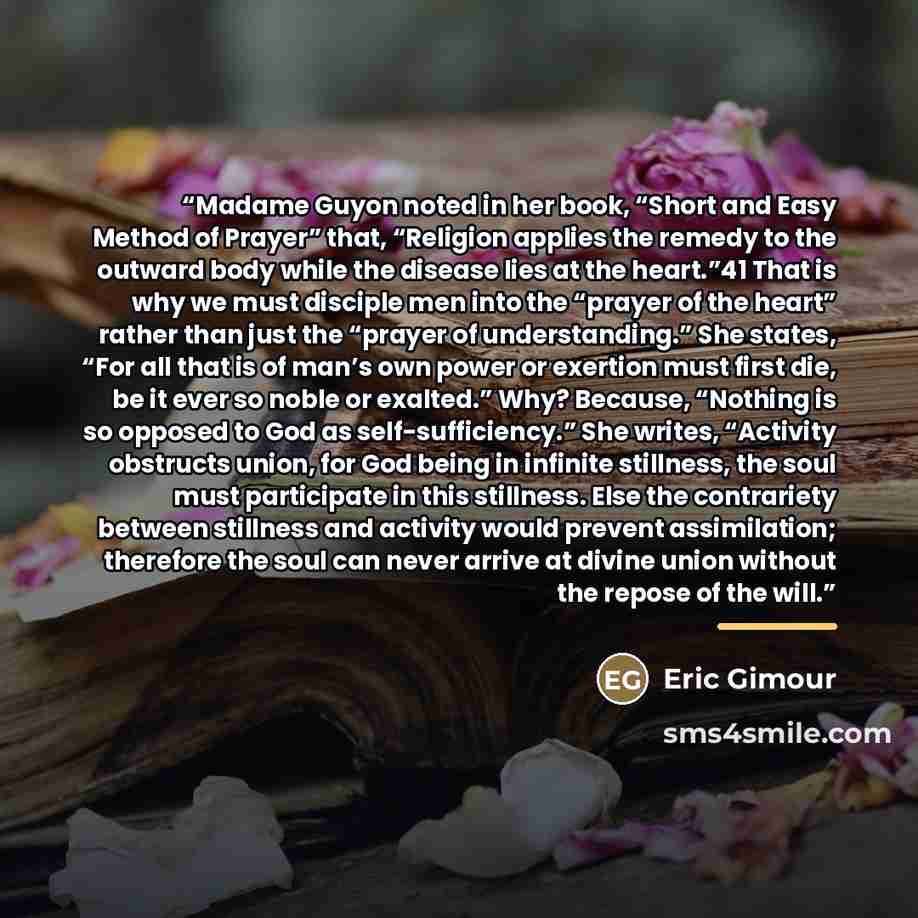 “Madame Guyon noted in her book, “Short and Easy Method of Prayer” that, “Religion applies the remedy to the outward body while the disease lies at the heart.”41 That is why we must disciple men into the “prayer of the heart” rather than just the “prayer of understanding.” She states, “For all that…” quote by Eric Gimour
