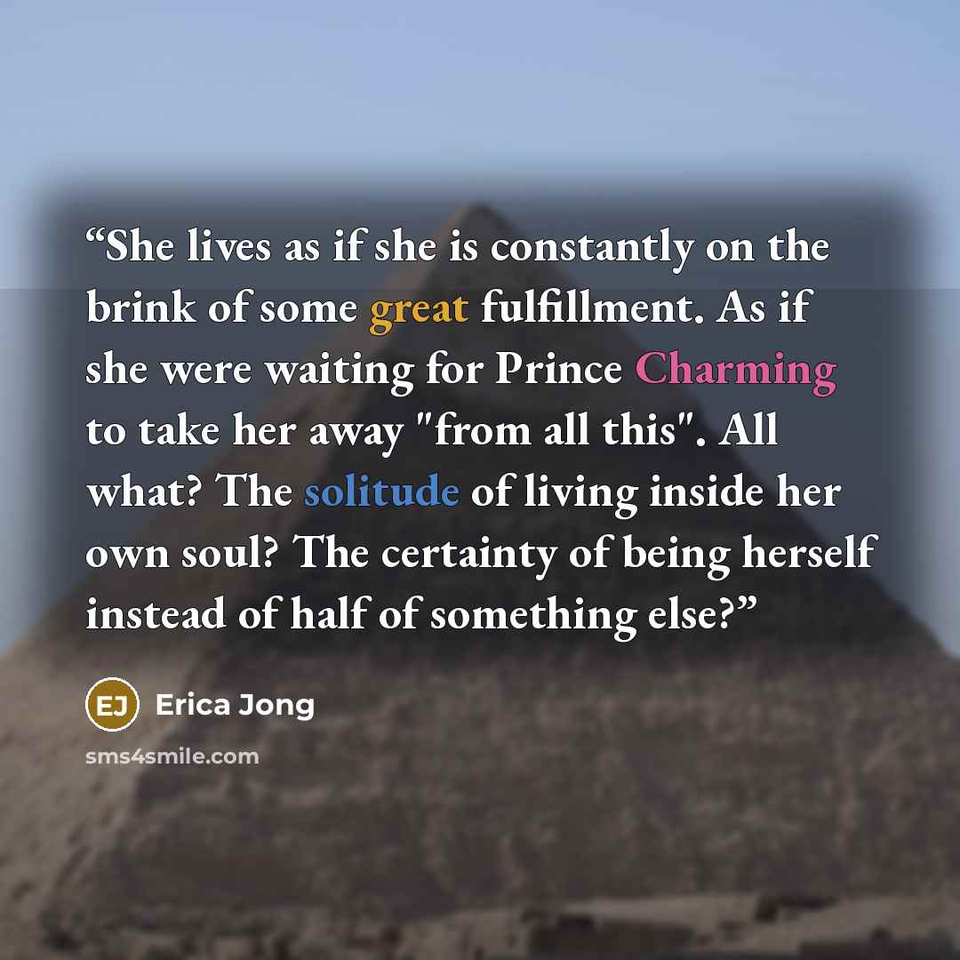 “She lives as if she is constantly on the brink of some great fulfillment. As if she were waiting for Prince Charming to take her away "from all this". All what? The solitude of living inside her own soul? The certainty of being herself instead of half of something else?” quote by Erica Jong