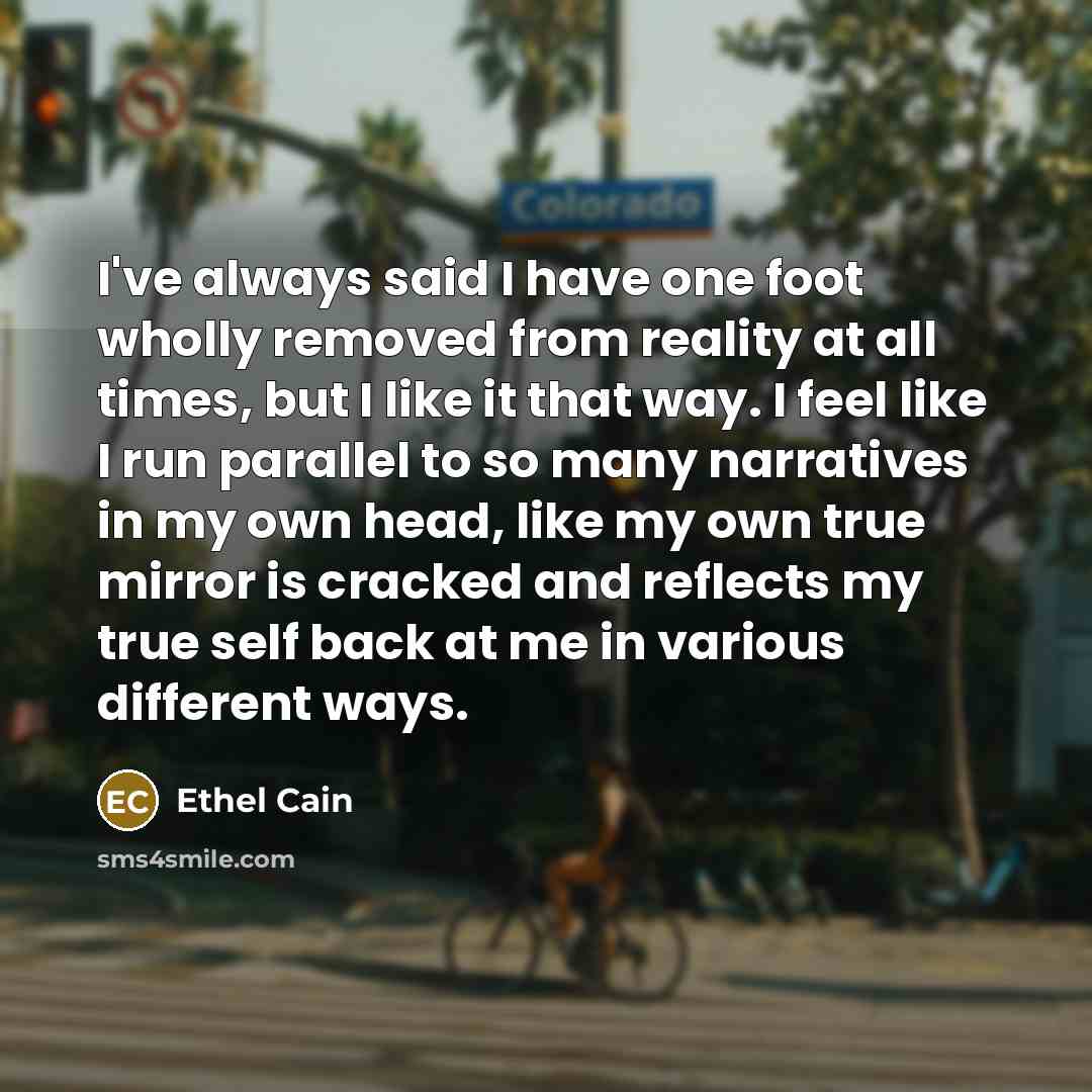 “I've always said I have one foot wholly removed from reality at all times, but I like it that way. I feel like I run parallel to so many narratives in my own head, like my own true mirror is cracked and reflects my true self back at me in various different ways.” quote by Ethel Cain
